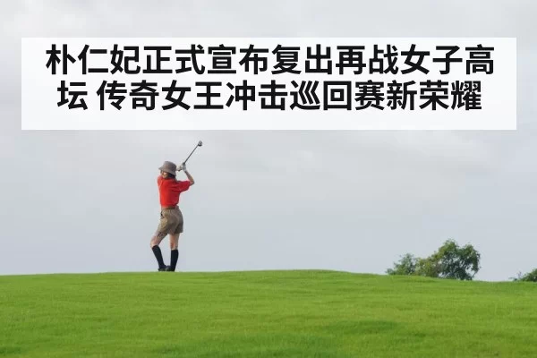 朴仁妃正式宣布复出再战女子高坛 传奇女王冲击巡回赛新荣耀