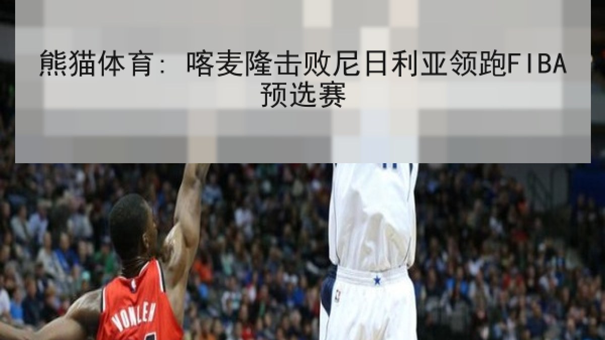熊猫体育: 喀麦隆击败尼日利亚领跑FIBA预选赛 熊猫体育: 喀麦隆击败尼日利亚领跑FIBA预选赛