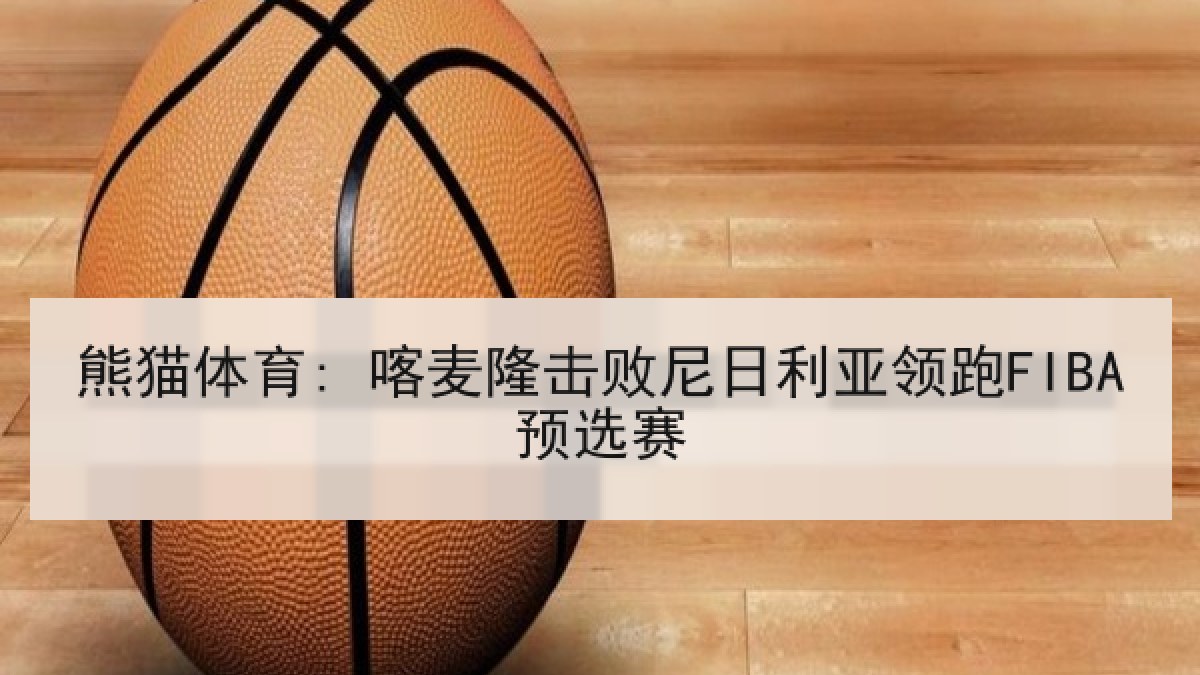 熊猫体育: 喀麦隆击败尼日利亚领跑FIBA预选赛